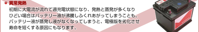 異常発熱 - 初期に大電流が流れて過充電状態になり、発熱と蒸発が多くなりひどい場合はバッテリー液が沸騰しふくれあがってしまうことも。バッテリー液が蒸発し液がなくなってしまうと、電極版を劣化させ寿命を短くする原因にもなります。